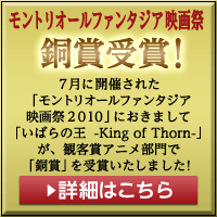 モントリオールファンタジア映画祭銅賞受賞！7月に開催された「モントリオールファンタジア映画祭2010」におきまして「いばらの王-King of Thorn-」が、観客賞アニメ部門で「銅賞」を受賞いたしました！詳細はこちら