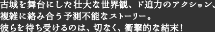 古城を舞台にした壮大な世界観、ド迫力のアクション、複雑に絡み合う予測不能なストーリー。彼らを待ち受けるのは、切なく、衝撃的な結末！