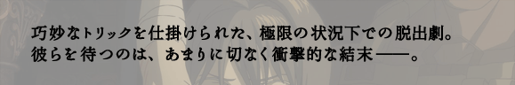 巧妙なトリックを仕掛けられた、極限の状況下での脱出劇。彼らを待つのは、あまりに切なく衝撃的な結末――。
